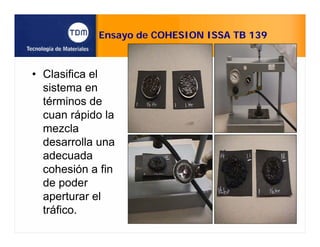 Ensayo de COHESION ISSA TB 139
• Clasifica el
sistema en
términos de
cuan rápido la
mezcla
desarrolla una
adecuada
cohesión a fin
de poder
aperturar el
tráfico.
 