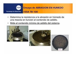 Ensayo de ABRASION EN HUMEDO
ISSA TB 100
• Determina la resistencia a la abrasión en húmedo de
una mezcla en función al contenido de asfalto.
• Mide el contenido mínimo de asfalto del sistema.
 
