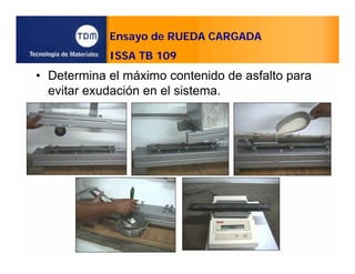 Ensayo de RUEDA CARGADA
ISSA TB 109
• Determina el máximo contenido de asfalto para
evitar exudación en el sistema.
 