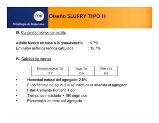 Diseño SLURRY TIPO II
III. Contenido teórico de asfalto
Asfalto teórico en base a la granulometría : 9.7%
Emulsión asfáltica teórica calculada : 15.7%
IV. Calidad de mezcla
• Humedad natural del agregado: 2.5%
• El porcentaje de agua que se indica es la añadida al agregado
• Filler: Cemento Portland Tipo I
• Tiempo de mezclado > 180 segundos
• Porcentajes en peso del agregado
Emulsión teórica (%) Agua (%) Filler (%)
15.7 13.5 0.5
 