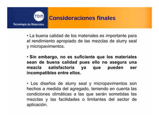 Consideraciones finales
• La buena calidad de los materiales es importante para
el rendimiento apropiado de las mezclas de slurry seal
y micropavimentos.
• Sin embargo, no es suficiente que los materiales
sean de buena calidad pues ello no asegura una
mezcla satisfactoria ya que pueden ser
incompatibles entre ellos.
• Los diseños de slurry seal y micropavimentos son
hechos a medida del agregado, teniendo en cuenta las
condiciones climáticas a las que serán sometidas las
mezclas y las facilidades o limitantes del sector de
aplicación.
 