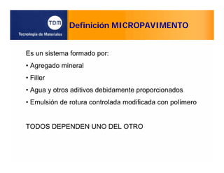 Definición MICROPAVIMENTO
Es un sistema formado por:
• Agregado mineral
• Filler
• Agua y otros aditivos debidamente proporcionados
• Emulsión de rotura controlada modificada con polímero
TODOS DEPENDEN UNO DEL OTRO
 