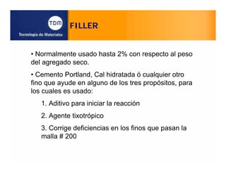 FILLER
• Normalmente usado hasta 2% con respecto al peso
del agregado seco.
• Cemento Portland, Cal hidratada ó cualquier otro
fino que ayude en alguno de los tres propósitos, para
los cuales es usado:
1. Aditivo para iniciar la reacción
2. Agente tixotrópico
3. Corrige deficiencias en los finos que pasan la
malla # 200
 