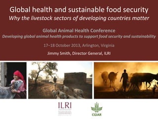 Global health and sustainable food security
Why the livestock sectors of developing countries matter
Global Animal Health Conference
Developing global animal health products to support food security and sustainability

17−18 October 2013, Arlington, Virginia
Jimmy Smith, Director General, ILRI

 