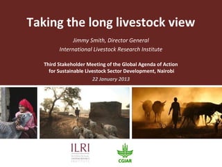 Taking the long livestock view
               Jimmy Smith, Director General
         International Livestock Research Institute

   Third Stakeholder Meeting of the Global Agenda of Action
     for Sustainable Livestock Sector Development, Nairobi
                        22 January 2013
 