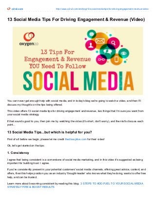 o2-v2.com http://www.o2-v2.com/en/blog/13-social-media-tips-for-driving-engagement-revenue-video
13 Social Media Tips For Driving Engagement & Revenue (Video)
You can never get enough help with social media, and in today's blog we're going to watch a video, and then I'll
discuss my thoughts on the tips being offered.
This video offers 13 social media tips for driving engagement and revenue, two things that I'm sure you want from
your social media strategy.
If that sounds good to you, then join me by watching the video (it's short, don't worry), and then let's discuss each
point...
13 Social Media Tips...but which is helpful for you?
First of all before we begin, please let me credit thedisruptive.com for their video!
Ok, let's get started on the tips:
1. Consistency
I agree that being consistent is a cornerstone of social media marketing, and in this video it's suggested as being
important for building trust. I agree.
If you're consistently present in your potential customers' social media channels, offering great advice, content, and
offers, then this helps position you as an industry 'thought-leader' who knows what they're doing, wants to offer free
help, and can be trusted.
Learn more about becoming consistent by reading this blog: 3 STEPS TO ADD FUEL TO YOUR SOCIAL MEDIA
STRATEGY FIRE & BOOST RESULTS
 