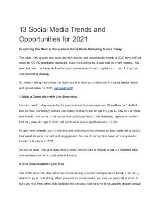 13 Social Media Trends and
Opportunities for 2021
Everything You Need to Know About Social Media Marketing Trends Today!
The social media world has exploded with activity, and social media trends of 2021 have shifted
since the COVID pandemic onslaught. Sure, it's exciting, but it can also be overwhelming. You
need to know how these shifts affect your business-and how to capitalize on them to improve
your marketing strategy.
So, we're making a foray into the digital world to help you understand the social media trends
and opportunities for 2021. Let's get at it!
1. Make a Connection with Live Streaming
Humans need to stay connected for personal and business reasons. When they can't do that
face-to-face, technology is more than happy to step in and bridge the gap. Luckily, social media
new trends have come to the rescue during this pandemic. Live streaming, a popular medium
that only grew stronger in 2020, will continue to play a significant role in 2021.
People have become used to learning and exploring in live streams as they reach out to satisfy
their need for social contact and engagement. So, one of our top tips based on social media
trends for business in 2021...
Go live on social media at least once a week! And be sure to include a call to action that sells
your audience something valuable at the end.
2. Give Away Something for Free
One of the most valuable outcomes of maintaining a social media presence besides nurturing
relationships is list building. When you post on social media, you can use your call to action to
build your list. Free offers help facilitate this process. Selling something valuable doesn't always
 