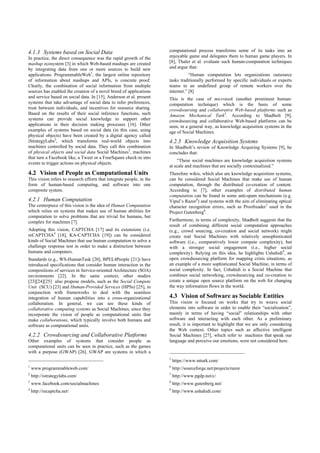 4.1.3 Systems based on Social Data
In practice, the direct consequence was the rapid growth of the
mashup ecosystem [3] in which Web-based mashups are created
by integrating data from one or more sources to build new
applications. ProgrammableWeb1
, the largest online repository
of information about mashups and APIs, is concrete proof.
Clearly, the combination of social information from multiple
sources has enabled the creation of a novel breed of applications
and service based on social data. In [15], Anderson et al. present
systems that take advantage of social data to infer preferences,
trust between individuals, and incentives for resource sharing.
Based on the results of their social inference functions, such
systems can provide social knowledge to support other
applications in their decision making processes [16]. Other
examples of systems based on social data (in this case, using
physical objects) have been created by a digital agency called
iStrategyLabs2
, which transforms real-world objects into
machines controlled by social data. They call this combination
of physical objects and social data Social Machines3
, machines
that turn a Facebook like, a Tweet or a FourSquare check-in into
events to trigger actions on physical objects.
4.2 Vision of People as Computational Units
This vision refers to research efforts that integrate people, in the
form of human-based computing, and software into one
composite system.
4.2.1 Human Computation
The centerpiece of this vision is the idea of Human Computation
which relies on systems that makes use of human abilities for
computation to solve problems that are trivial for humans, but
complex for machines [7].
Adopting this vision, CAPTCHA [17] and its extensions (i.e.
reCAPTCHA4
[18], KA-CAPTCHA [19]) can be considered
kinds of Social Machines that use human computation to solve a
challenge response test in order to make a distinction between
humans and computers.
Standards (e.g., WS-HumanTask [20], BPEL4People [21]) have
introduced specifications that consider human interaction in the
compositions of services in Service-oriented Architecture (SOA)
environments [22]. In the same context, other studies
[23][24][25] also propose models, such as the Social Compute
Unit (SCU) [23] and Human-Provided Services (HPSs) [25], in
conjunction with frameworks to deal with the seamless
integration of human capabilities into a cross-organizational
collaboration. In general, we can see these kinds of
collaborative computing systems as Social Machines, since they
incorporate the vision of people as computational units that
make collaborations, which typically involve both humans and
software as computational units.
4.2.2 Crowdsourcing and Collaborative Platforms
Other examples of systems that consider people as
computational units can be seen in practice, such as the games
with a purpose (GWAP) [26]. GWAP are systems in which a
1
www.programmableweb.com/
2
http://istrategylabs.com/
3
www.facebook.com/socialmachines
4
http://recaptcha.net/
computational process transforms some of its tasks into an
enjoyable game and delegates them to human game players. In
[8], Thaler et al. evaluate such human-computation techniques
and argue that:
“Human computation lets organizations outsource
tasks traditionally performed by specific individuals or experts
teams to an undefined group of remote workers over the
internet.” [8]
This is the case of microtask (another prominent human-
computation technique) which is the basis of some
crowdsoursing and collaborative Web-based platforms such as
Amazon Mechanical Turk5
. According to Shadbolt [9],
crowdsourcing and collaborative Web-based platforms can be
seen, in a general way, as knowledge acquisition systems in the
age of Social Machines.
4.2.3 Knowledge Acquisition Systems
In Shadbolt’s review of Knowledge Acquiring Systems [9], he
concludes that:
“These social machines are knowledge acquisition systems
at scale and machines that are socially contextualized.”
Therefore wikis, which also are knowledge acquisition systems,
can be considered Social Machines that make use of human
computation, through the distributed co-creation of content.
According to [7], other examples of distributed human
computation can be found in some anti-spam mechanisms (e.g.
Vipul’s Razor6
) and systems with the aim of eliminating optical
character recognition errors, such as Proofreader7
used in the
Project Gutenberg8
.
Furthermore, in terms of complexity, Shadbolt suggests that the
result of combining different social computation approaches
(e.g., crowd sourcing, co-creation and social network) might
create real Social Machines with relatively unsophisticated
software (i.e., comparatively lower compute complexity), but
with a stronger social engagement (i.e., higher social
complexity). Relying on this idea, he highlights Ushahidi9
, an
open crowdsourcing platform for mapping crisis situations, as
an example of a more sophisticated Social Machine, in terms of
social complexity. In fact, Ushahidi is a Social Machine that
combines social networking, crowdsourcing and co-creation to
create a unique open source platform on the web for changing
the way information flows in the world.
4.3 Vision of Software as Sociable Entities
This vision is focused on works that try to weave social
elements into software in order to enable their “socialization”,
mainly in terms of having “social” relationships with other
software and interacting with each other. As a preliminary
result, it is important to highlight that we are only considering
the Web context. Other topics such as affective intelligent
Social Machines [27], which refer to machines that speak our
language and perceive our emotions, were not considered here.
5
https://www.mturk.com/
6
http://sourceforge.net/projects/razor
7
http://www.pgdp.net/c/
8
http://www.gutenberg.net/
9
http://www.ushahidi.com/
 