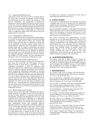 4.3.1 Agent-based Web Services
Agent-based semantic Web Services [28] is a research effort in
this vision, since it represents an approach in which semantic
web technologies are used to improve the meaning of Web
Services’ descriptions and, consequently, to facilitate the
interactions of loosely-coupled Web Services (at least in terms
of discovery, reuse and composition [29]). Some ideas regarding
the use of a social unit to facilitate and improve the discovery of
Web Services in an open environment like the Internet can be
found in the research efforts of Benatallah et al. [30]. In that
work it is suggested to gather similar Web Services (WS) into
groups known as communities.
4.3.2 Communities of Web Services
In [31], motivated by the idea of communities, Zakaria Maamar
et al. present the concepts and operations to specify and manage
communities of Web Services. Hence, the involved Web
Services interact with each other, in communities, to decide who
will be responsible for treating a specific request. Under this
Social Machines’ perspective, these WSs represent services as
sociable entities that are related in communities and interact
with each other. Agent-based Web Services and the concept of
communities formed the basis for the definition of reputation
and trust models (e.g., [23] and [24]) that drive the discovery
and composition processes of Web Services. However, recently,
the metaphor of “social networks” has been considered as an
alternative to the use of communities of Web Services. [34]
4.3.3 Social Network (SN) of Web Services
In order to support the process of discovery and composition,
some works (e.g., [35], [36], [34], [37]) suggest the use of
historical records of Web Services interactions, in a SOA
composition environment, as basis for extracting Social
Networks of Web Services. Different types of SNs (having Web
Services as nodes) are captured, and the basic idea is to make a
service recognize the relationships it participates in, and make
recommendations about relevant peers. A service's peers include
those that it can collaborate with, those that could substitute for
it in case of failure, and those that it competes against (in the
case of a selective environment). These approaches represent an
important aspect for this vision of Social Machines. Once, such
approaches turn Web Services into nodes of different social
networks (e.g., similarity-based SN, collaboration-based SN)
and make them aware of their relationships with others, in this
case, to support the process of discovery, composition and other
collaborative processes.
4.3.4 Relationship-aware Systems
Systems that are aware about their relationship with others is
another aspect that is considered in this vision. In [38] and [39],
the idea of Social Machine as a unifying mental model for
understanding, describing and designing each and every entity
connected to the Web points relationship as a fundamental
element of such model. In fact, turning software into services on
the Web means allowing it to interact with a huge number of
other independently owned (and sometimes unknown)
applications and services, and possibly establishing a plethora of
“social” relationships with them. In this sense, a system can be
viewed as a sociable entity whose interactions with each other
are determined by their “social” relationships, just like people.
In a more general sense, it inspires the idea of what we call
Relationship-aware Systems, which are an option for describing
possibly related and interacting Social Machines that make use
of notions from computing, communication (in the form of
relationships and interactions) and control.
5. CONCLUSION
In this paper, we characterized the Social Machine area through
a mapping study on a set of existing work. We outlined our
adopted research methodology, showed the obtained results and
made an initial discussion about the outcomes.
From our preliminary mapping, it clearly appears that the Social
Machine paradigm relies on social computing and shall be the
result of the convergence of the three main visions: i) Social
Software (as its foundations), ii) People as Computational Units
and iii) Software as Sociable Entities.
The science, technology and implementations of Social
Machines are in a very early stage; the purpose of this work is to
contribute to the process of providing a more common and
coherent conceptual basis to the understanding of Social Web-
based Systems from a very broad point of view. Furthermore,
we have set the scenario to discuss Social Machine as a proper
research area, including avenues of scientific inquiry and
possible, different views of research topics. Future work
includes extending this study to tackle an even more
comprehensive set of references and the generalization of the
results to include other aspects of the research area.
6. ACKNOWLEDGMENTS
The authors would like to thank Geoffrey D. Sanders for
reviewing the manuscript and offering valuable suggestions. We
also thank the anonymous referees for their helpful comments,
and all colleagues from SERPRO (serpro.gov.br) and ASSERT
Lab (assertlab.com) for helping to improve this work, in
particular Prof. Dr. Vinícius Garcia (CIn-UFPE).
7. REFERENCES
[1] I. Jacobs, J. Jaffe, and P. Le Hegaret, “How the Open Web
Platform Is Transforming Industry,” IEEE Internet Computing,
vol. 16, no. 6, pp. 82–86, Nov. 2012.
[2] E. M. Maximilien, A. Ranabahu, and K. Gomadam, “An
Online Platform for Web APIs and Service Mashups,” IEEE
Internet Computing, vol. 12, no. 5, pp. 32–43, Sep. 2008.
[3] S. Yu and C. J. Woodard, “Innovation in the programmable
web: Characterizing the mashup ecosystem,” in Service-
Oriented Computing ICSOC, 2009, vol. 5472, pp. 136–147.
[4] “Social Machines - computing means connecting,” MIT
Technology Review, August, pp. 1–18, 2005.
[5] J. Hendler, “From the Semantic Web to social machines: A
research challenge for AI on the World Wide Web,” Artificial
Intelligence, vol. 174, no. 2, pp. 156–161, Feb. 2010.
[6] S. R. L. Meira, V. A. A. Buregio, L. M. Nascimento, E. G.
M. de Figueiredo, M. Neto, B. P. Encarnação, and V. Garcia,
“The Emerging Web of Social Machines,” CoRR, vol.
abs/1010.3, Oct. 2010.
[7] M.-C. Yuen, L.-J. Chen, and I. King, “A Survey of Human
Computation Systems,” 2009 International Conference on
Computational Science and Engineering, pp. 723–728, 2009.
[8] S. Thaler, E. Simperl, and S. Wölger, “An Experiment in
Comparing Human- Computation Techniques,” Ieee Internet
Computing, 2012.
 