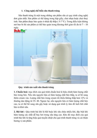 1. Công nghệ chế biến sữa thanh trùng
Sữa thanh trùng là một trong những sản phẩm sữa có quy trình công nghệ
đơn giản nhất. Sản phẩm có thể đựng trong hộp giấy, chai nhựa hoặc chai thuỷ
tinh. Sản phẩm được bảo quản ở nhiệt độ thấp ( 5-7 0
C). Trong điều kiện không
mở bao bì thì sản phẩm có thể bảo quản trong khoảng thời gian tối đa từ 7 – 10
ngày.
Quy trình sản xuất sữa thanh trùng
1. Chuẩn hoá: mục đích của quá trình chuẩn hoá là hiệu chỉnh hàm lượng chất
béo trong béo. Nếu sữa nguyên liệu có hàm lượng chất béo thấp, ta sẽ bổ sung
thêm cream vào. Lượng chất béo trong cream tối thiểu không thấp hơn 12% và
thường dao động từ 35- 40. Ngược lại, nếu nguyên liệu có hàm lượng chất béo
cao, ta có thể bổ sung sữa gầy hoặc sử dụng quá trình ly tâm để tách bớt chất
béo ra khỏi sữa.
2. Bài khí : Qúa trình bài khí là bắt buộc khi sữa chứa nhiều khí, đặc biệt khi
hàm lượng các chất dễ bay hơi trong sữa tăng cao. Kho đó mục đích của quá
trình bào khí là tăng hiệu quả truyền nhiệt cho quá trình thanh trùng và cải thiện
hương vị sản phẩm.
 