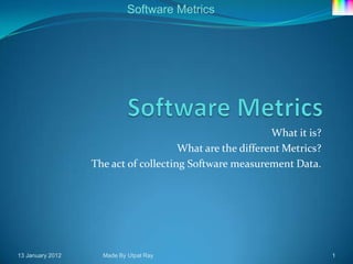 Software Metrics




                                                          What it is?
                                      What are the different Metrics?
                  The act of collecting Software measurement Data.




13 January 2012     Made By Utpal Ray                                   1
 