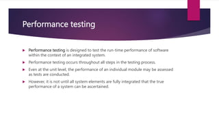 Performance testing
 Performance testing is designed to test the run-time performance of software
within the context of an integrated system.
 Performance testing occurs throughout all steps in the testing process.
 Even at the unit level, the performance of an individual module may be assessed
as tests are conducted.
 However, it is not until all system elements are fully integrated that the true
performance of a system can be ascertained.
 