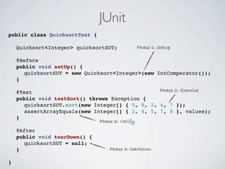 JUnit
public class QuicksortTest {

! Quicksort<Integer> quicksortSUT;          Phase 1: Setup

!   @Before
!   public void setUp() {
!   ! quicksortSUT = new Quicksort<Integer>(new IntComperator());
!   }

!   @Test                                        Phase 2: Exercise
!   public void testSort() throws Exception {
!   ! quicksortSUT.sort(new Integer[] { 5, 8, 2, 4, 7 });
!   ! assertArrayEquals(new Integer[] { 2, 4, 5, 7, 8 }, values);
!   }
                              Phase 3: Verify
!   @After
!   public void tearDown() {
!   ! quicksortSUT = null;
!   }                            Phase 4: tearDown

}
 