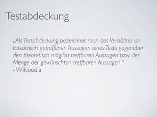 Testabdeckung

 „Als Testabdeckung bezeichnet man das Verhältnis an
 tatsächlich getroffenen Aussagen eines Tests gegenüber
 den theoretisch möglich treffbaren Aussagen bzw. der
 Menge der gewünschten treffbaren Aussagen.“
 - Wikipedia
 