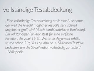 vollständige Testabdeckung
„Eine vollständige Testabdeckung stellt eine Ausnahme
dar, weil die Anzahl möglicher Testfälle sehr schnell
ungeheuer groß wird (durch kombinatorische Explosion).
Ein vollständiger Funktionstest für eine einfache
Funktion, die zwei 16-Bit-Werte als Argument erhält,
würde schon 2^(16+16), also ca. 4 Milliarden Testfälle
bedeuten, um die Speziﬁkation vollständig zu testen.“
 - Wikipedia
 