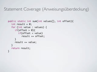Statement Coverage (Anweisungsüberdeckung)

	   public static int sum(int values[], int offset){
	   	 int result = 0;
	   	 for (int value : values) {
	   	 	 if(offset > 0){
	   	 	 	 if(offset < value)
	   	 	 	 	 result += offset;
	   	 	 }
	   	 	 result += value;
	   	 }
	   	 return result;
	   }
	
 