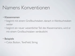 Namens Konventionen
•   Klassennamen
    • beginnt mit einem Großbuchstaben, danach in Kleinbuchstaben
      weiter
    • beginnt ein neuer wesentlicher Teil des Klassennamens, wird er
      mit einem Großbuchstaben verdeutlicht

•   Beispiele
    • Color, Button, TextField, String
 