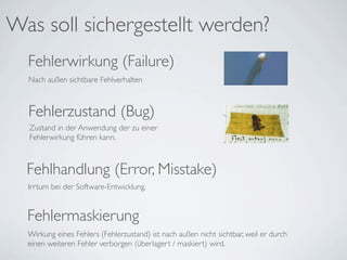 Was soll sichergestellt werden?
  Fehlerwirkung (Failure)
  Nach außen sichtbare Fehlverhalten



  Fehlerzustand (Bug)
  Zustand in der Anwendung der zu einer
  Fehlerwirkung führen kann.



  Fehlhandlung (Error, Misstake)
  Irrtum bei der Software-Entwicklung.


  Fehlermaskierung
  Wirkung eines Fehlers (Fehlerzustand) ist nach außen nicht sichtbar, weil er durch
  einen weiteren Fehler verborgen (überlagert / maskiert) wird.
 