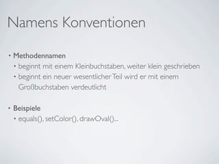 Namens Konventionen
•   Methodennamen
    • beginnt mit einem Kleinbuchstaben, weiter klein geschrieben
    • beginnt ein neuer wesentlicher Teil wird er mit einem
      Großbuchstaben verdeutlicht

•   Beispiele
    • equals(), setColor(), drawOval()...
 