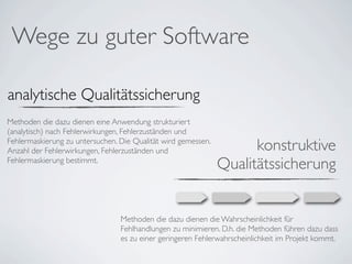 Wege zu guter Software

analytische Qualitätssicherung
Methoden die dazu dienen eine Anwendung strukturiert
(analytisch) nach Fehlerwirkungen, Fehlerzuständen und
Fehlermaskierung zu untersuchen. Die Qualität wird gemessen.
Anzahl der Fehlerwirkungen, Fehlerzuständen und                      konstruktive
Fehlermaskierung bestimmt.
                                                               Qualitätssicherung


                                 Methoden die dazu dienen die Wahrscheinlichkeit für
                                 Fehlhandlungen zu minimieren. D.h. die Methoden führen dazu dass
                                 es zu einer geringeren Fehlerwahrscheinlichkeit im Projekt kommt.
 