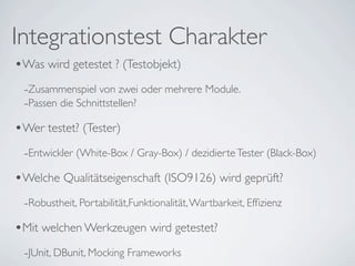 Integrationstest Charakter
•Was wird getestet ? (Testobjekt)
 -Zusammenspiel von zwei oder mehrere Module.
 -Passen die Schnittstellen?
•Wer testet? (Tester)
 -Entwickler (White-Box / Gray-Box) / dezidierte Tester (Black-Box)
•Welche Qualitätseigenschaft (ISO9126) wird geprüft?
 -Robustheit, Portabilität,Funktionalität, Wartbarkeit, Efﬁzienz
•Mit welchen Werkzeugen wird getestet?
 -JUnit, DBunit, Mocking Frameworks
 