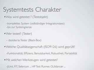 Systemtests Charakter
•Was wird getestet ? (Testobjekt)
 -komplettes System (vollständiger Integrationstest)
 -bis zur Systemgrenze
•Wer testet? (Tester)
 - dezidierte Tester (Black-Box)
•Welche Qualitätseigenschaft (ISO9126) wird geprüft?
 -Funktionalität, Efﬁzienz, Benutzbarkeit, Robustheit, Portabilität
•Mit welchen Werkzeugen wird getestet?
 -JUnit, FIT, Selenium ... HP Test Runner, GUIdancer ...
 