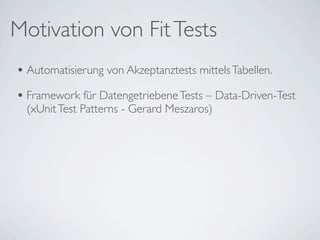 Motivation von Fit Tests
• Automatisierung von Akzeptanztests mittels Tabellen.
• Framework für Datengetriebene Tests – Data-Driven-Test
  (xUnit Test Patterns - Gerard Meszaros)
 