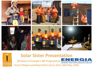 Solar Sister Presentation
(Partners in Energia's WE Programme)
Smart Villages workshop held in Accra 23rd -25th May, 2016
 