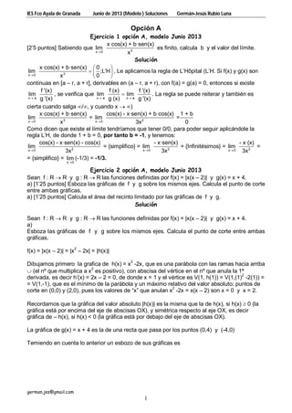 IES Fco Ayala de Granada Junio de 2013 (Modelo ) Soluciones Germán-Jesús Rubio Luna
german.jss@gmail.com
1
Opción A
Ejercicio 1 opción A, modelo Junio 2013
[2’5 puntos] Sabiendo que 30
x·cos(x) + b·sen(x)
lim
xx
es ﬁnito, calcula b y el valor del límite.
Solución
30
x·cos(x) + b·sen(x) 0
lim ;L'H
0xx
 
  
 
, Le aplicamos la regla de L’Hôpital (L’H. Si f(x) y g(x) son
continuas en [a – r, a + r], derivables en (a – r, a + r), con f(a) = g(a) = 0, entonces si existe
f '(x)
lim
g '(x)x a
, se verifica que
f (x) f '(x)
lim lim
g (x) g '(x)x a x a 
 . La regla se puede reiterar y también es
cierta cuando salga /, y cuando x  )
3 20 0
x·cos(x) + b·sen(x) cos(x) - x·sen(x) + b·cos(x) 1 + b
lim = lim =
0x 3xx x 
Como dicen que existe el límite tendríamos que tener 0/0, para poder seguir aplicándole la
regla L’H, de donde 1 + b = 0, por tanto b = -1, y tenemos:
20
cos(x) - x·sen(x) - cos(x)
lim
3xx
= {simplifico} = 20
- x·sen(x)
lim
3xx
= {Infinitésimos} = 20
- x·(x)
lim
3xx
=
= {simplifico} =
0
lim
x
(-1/3) = -1/3.
Ejercicio 2 opción A, modelo Junio 2013
Sean f : R  R y g : R  R las funciones definidas por f(x) = |x(x – 2)| y g(x) = x + 4.
a) [1’25 puntos] Esboza las gráficas de f y g sobre los mismos ejes. Calcula el punto de corte
entre ambas gráficas.
a) [1’25 puntos] Calcula el área del recinto limitado por las gráficas de f y g.
Solución
Sean f : R  R y g : R  R las funciones definidas por f(x) = |x(x – 2)| y g(x) = x + 4.
a)
Esboza las gráficas de f y g sobre los mismos ejes. Calcula el punto de corte entre ambas
gráficas.
f(x) = |x(x – 2)| = |x
2
– 2x| = |h(x)|
Dibujamos primero la grafica de h(x) = x
2
-2x, que es una parábola con las ramas hacia arriba
 (el nº que multiplica a x
2
es positivo), con abscisa del vértice en el nº que anula la 1ª
derivada, es decir h’(x) = 2x – 2 = 0, de donde x = 1 y el vértice es V(1, h(1)) = V(1,(1)
2
-2(1)) =
= V(1,-1), que es el mínimo de la parábola y un máximo relativo del valor absoluto; puntos de
corte en (0,0) y (2,0), pues los valores de “x” que anulan x2
-2x = x(x – 2) son x = 0 y x = 2.
Recordamos que la gráfica del valor absoluto |h(x)| es la misma que la de h(x), si h(x)  0 (la
gráfica está por encima del eje de abscisas OX), y simétrica respecto al eje OX, es decir
gráfica de – h(x), si h(x) < 0 (la gráfica está por debajo del eje de abscisas OX).
La gráfica de g(x) = x + 4 es la de una recta que pasa por los puntos (0,4) y (-4,0)
Temiendo en cuenta lo anterior un esbozo de sus gráficas es
 