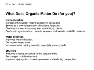 What Does Organic Matter Do (for you)?
Nutrient cycling
Increases the nutrient holding capacity of soil (CEC).
Serves as a slow release form of nutrients for plants.
Chelates nutrients increasing their availability to plants.
Feeds soil organisms from bacteria to worms that excrete available nutrients
Water dynamics
Improves water infiltration.
Decreases evaporation.
Increases water holding capacity, especially in sandy soils.
Structure
Reduces crusting, especially in fine-textured soils.
Encourages root development.
Improves aggregation, preventing erosion and reducing compaction.
From the U of MN bulletin:
 