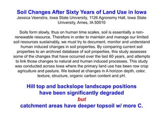 Soil Changes After Sixty Years of Land Use in Iowa
Jessica Veenstra, Iowa State University, 1126 Agronomy Hall, Iowa State
University, Ames, IA 50010
Soils form slowly, thus on human time scales, soil is essentially a non-
renewable resource. Therefore in order to maintain and manage our limited
soil resources sustainably, we must try to document, monitor and understand
human induced changes in soil properties. By comparing current soil
properties to an archived database of soil properties, this study assesses
some of the changes that have occurred over the last 60 years, and attempts
to link those changes to natural and human induced processes. This study
was conducted across Iowa where the primary land use has been row crop
agriculture and pasture. We looked at changes in A horizon depth, color,
texture, structure, organic carbon content and pH.
Hill top and backslope landscape positions
have been significantly degraded
but
catchment areas have deeper topsoil w/ more C.
 