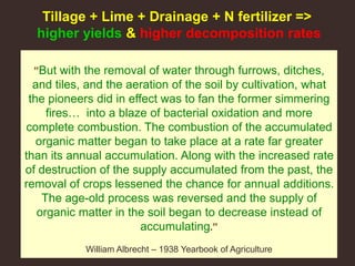 ”But with the removal of water through furrows, ditches,
and tiles, and the aeration of the soil by cultivation, what
the pioneers did in effect was to fan the former simmering
fires… into a blaze of bacterial oxidation and more
complete combustion. The combustion of the accumulated
organic matter began to take place at a rate far greater
than its annual accumulation. Along with the increased rate
of destruction of the supply accumulated from the past, the
removal of crops lessened the chance for annual additions.
The age-old process was reversed and the supply of
organic matter in the soil began to decrease instead of
accumulating.”
William Albrecht – 1938 Yearbook of Agriculture
Tillage + Lime + Drainage + N fertilizer =>
higher yields & higher decomposition rates
 