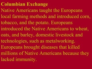 Columbian Exchange  Native Americans taught the Europeans local farming methods and introduced corn, tobacco, and the potato. Europeans introduced the Native Americans to wheat, oats, and barley, domestic livestock and technologies, such as metalworking. Europeans brought diseases that killed millions of Native Americans because they lacked immunity. 