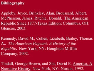 Bibliography Appleby, Joyce. Brinkley, Alan. Broussard, Albert. McPherson, James. Ritchie, Donald.  The American Republic Since 1877-Texas Edition ; Columbus, OH: Glencoe, 2003. Kennedy, David M., Cohen, Lizabeth, Bailey, Thomas A..  The American Pageant: A History of the  Republic .  New York, NY: Houghton Mifflin Company, 2002.   Tindall, George Brown, and Shi, David E.  America, A Narrative History ; New York, NY :  Norton, 1992. 