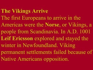 The Vikings Arrive  The first Europeans to arrive in the Americas were the  Norse , or Vikings, a people from Scandinavia. In A.D. 1001  Leif Ericsson  explored and stayed the winter in Newfoundland. Viking permanent settlements failed because of Native Americans opposition. 
