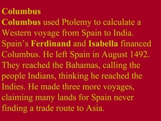 Columbus  Columbus  used Ptolemy to calculate a Western voyage from Spain to India. Spain’s  Ferdinand  and  Isabella  financed Columbus. He left Spain in August 1492. They reached the Bahamas, calling the people Indians, thinking he reached the Indies. He made three more voyages, claiming many lands for Spain never finding a trade route to Asia. 