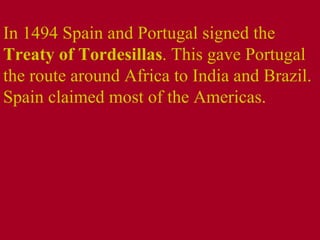In 1494 Spain and Portugal signed the  Treaty of Tordesillas . This gave Portugal the route around Africa to India and Brazil. Spain claimed most of the Americas. 