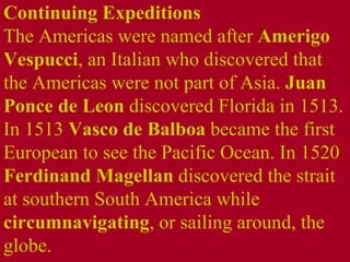 Continuing Expeditions  The Americas were named after  Amerigo Vespucci , an Italian who discovered that the Americas were not part of Asia.  Juan Ponce de Leon  discovered Florida in 1513. In 1513  Vasco de Balboa  became the first European to see the Pacific Ocean. In 1520  Ferdinand Magellan  discovered the strait at southern South America while  circumnavigating , or sailing around, the globe. 