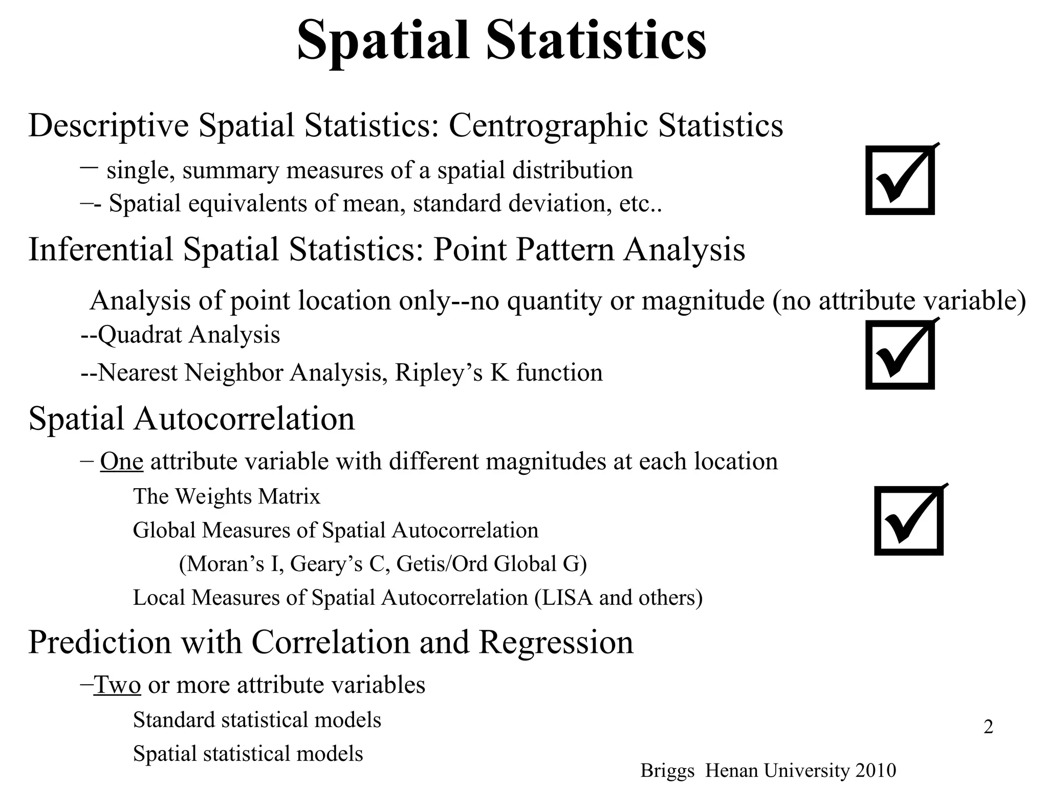 Briggs Henan University 2010
2
Spatial Statistics
Descriptive Spatial Statistics: Centrographic Statistics
– single, summary measures of a spatial distribution
–- Spatial equivalents of mean, standard deviation, etc..
Inferential Spatial Statistics: Point Pattern Analysis
Analysis of point location only--no quantity or magnitude (no attribute variable)
--Quadrat Analysis
--Nearest Neighbor Analysis, Ripley’s K function
Spatial Autocorrelation
– One attribute variable with different magnitudes at each location
The Weights Matrix
Global Measures of Spatial Autocorrelation
(Moran’s I, Geary’s C, Getis/Ord Global G)
Local Measures of Spatial Autocorrelation (LISA and others)
Prediction with Correlation and Regression
–Two or more attribute variables
Standard statistical models
Spatial statistical models



 