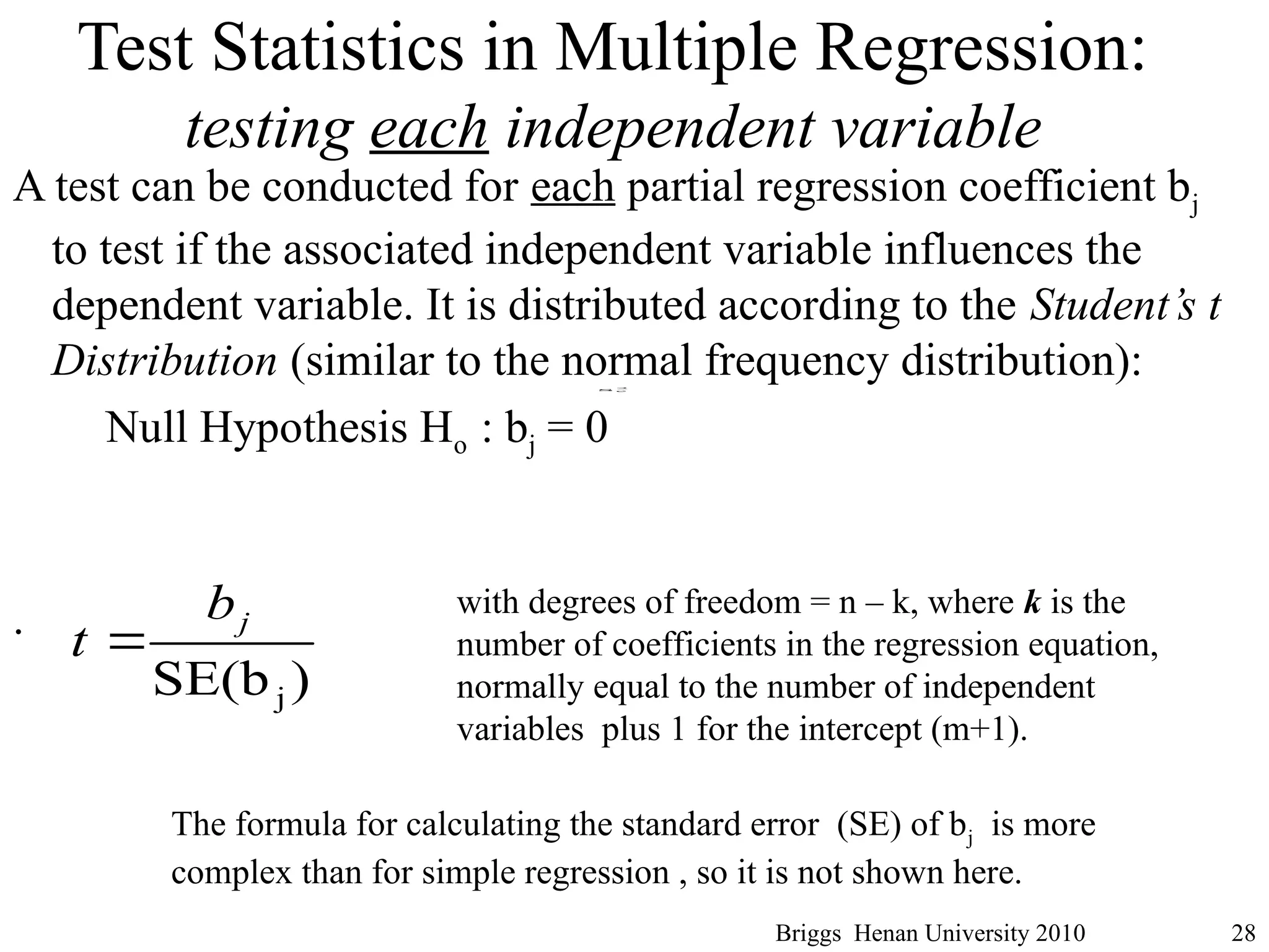 Test Statistics in Multiple Regression:
testing each independent variable
A test can be conducted for each partial regression coefficient bj
to test if the associated independent variable influences the
dependent variable. It is distributed according to the Student’s t
Distribution (similar to the normal frequency distribution):
Null Hypothesis Ho : bj = 0
.
Briggs Henan University 2010 28
)
SE(bj
j
b
t 
2
e
s
with degrees of freedom = n – k, where k is the
number of coefficients in the regression equation,
normally equal to the number of independent
variables plus 1 for the intercept (m+1).
The formula for calculating the standard error (SE) of bj is more
complex than for simple regression , so it is not shown here.
 