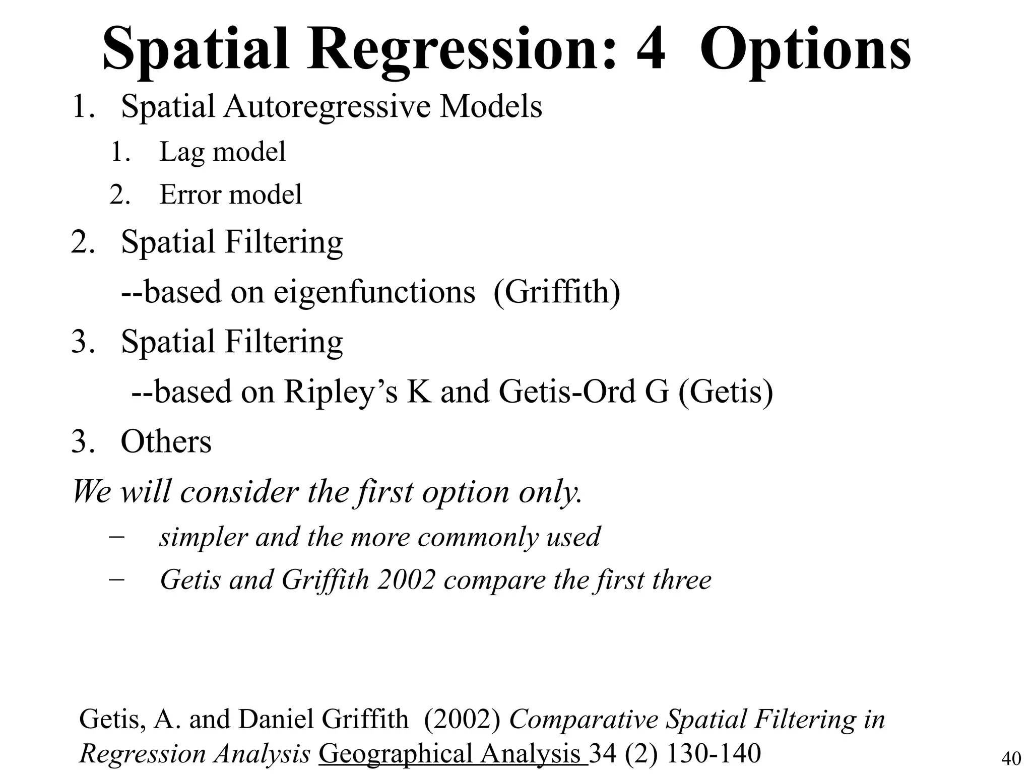 Spatial Regression: 4 Options
1. Spatial Autoregressive Models
1. Lag model
2. Error model
2. Spatial Filtering
--based on eigenfunctions (Griffith)
3. Spatial Filtering
--based on Ripley’s K and Getis-Ord G (Getis)
3. Others
We will consider the first option only.
– simpler and the more commonly used
– Getis and Griffith 2002 compare the first three
40
Getis, A. and Daniel Griffith (2002) Comparative Spatial Filtering in
Regression Analysis Geographical Analysis 34 (2) 130-140
 