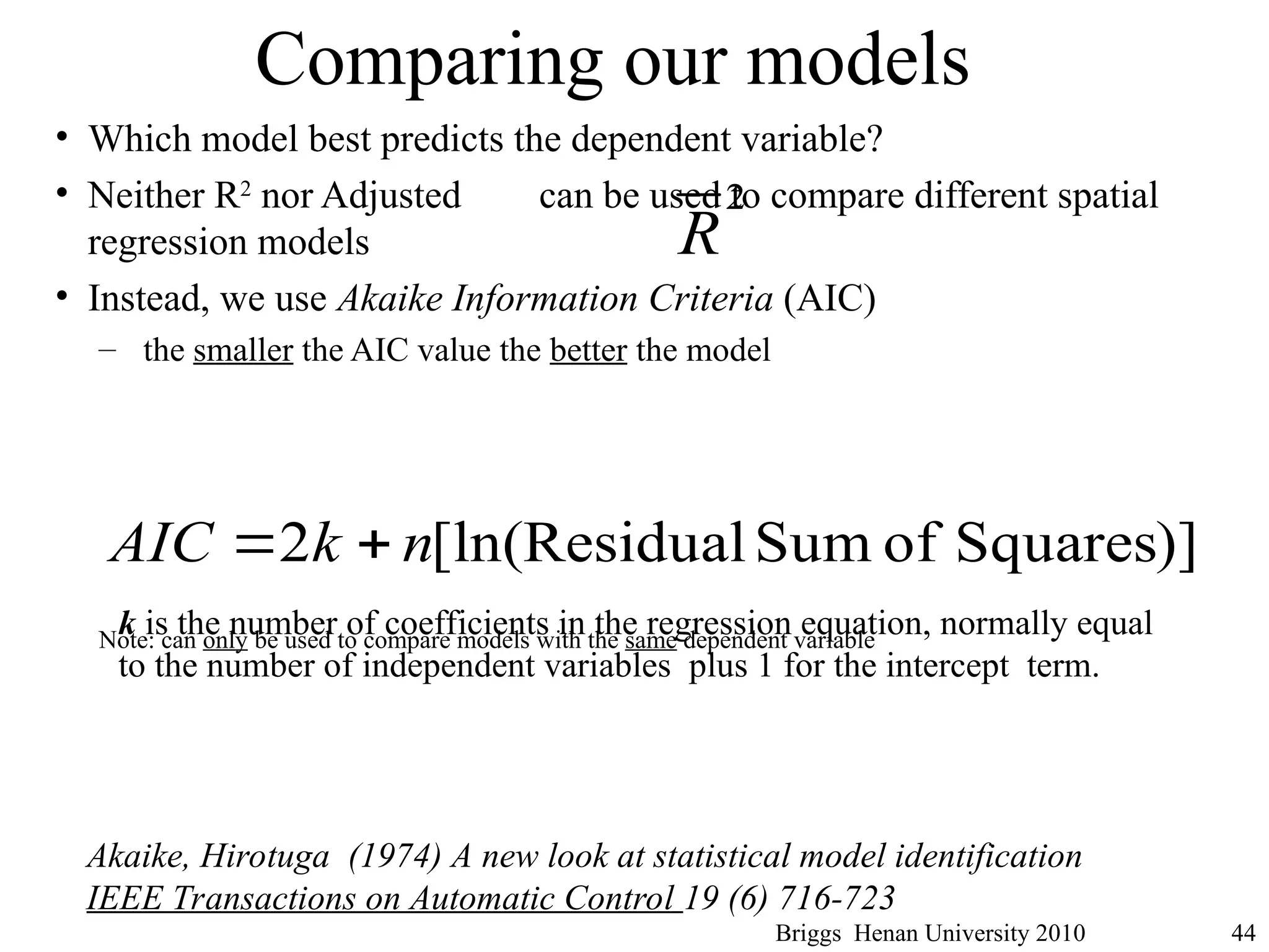 Comparing our models
• Which model best predicts the dependent variable?
• Neither R2
nor Adjusted can be used to compare different spatial
regression models
• Instead, we use Akaike Information Criteria (AIC)
– the smaller the AIC value the better the model
Note: can only be used to compare models with the same dependent variable
Briggs Henan University 2010 44
2
R
)]
Squares
of
Sum
Residual
[ln(
2 n
k
AIC 

k is the number of coefficients in the regression equation, normally equal
to the number of independent variables plus 1 for the intercept term.
Akaike, Hirotuga (1974) A new look at statistical model identification
IEEE Transactions on Automatic Control 19 (6) 716-723
 