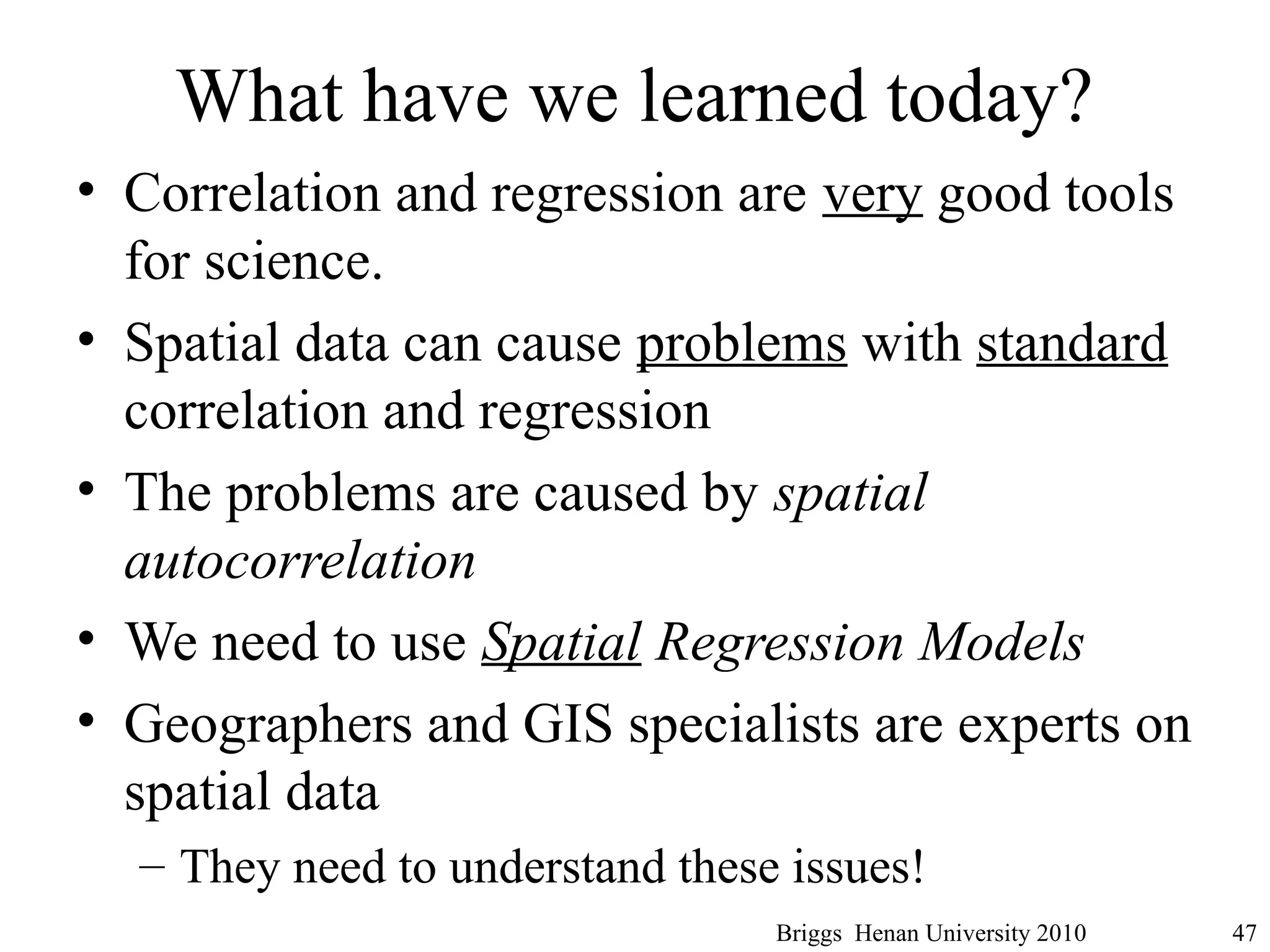 What have we learned today?
• Correlation and regression are very good tools
for science.
• Spatial data can cause problems with standard
correlation and regression
• The problems are caused by spatial
autocorrelation
• We need to use Spatial Regression Models
• Geographers and GIS specialists are experts on
spatial data
– They need to understand these issues!
Briggs Henan University 2010 47
 