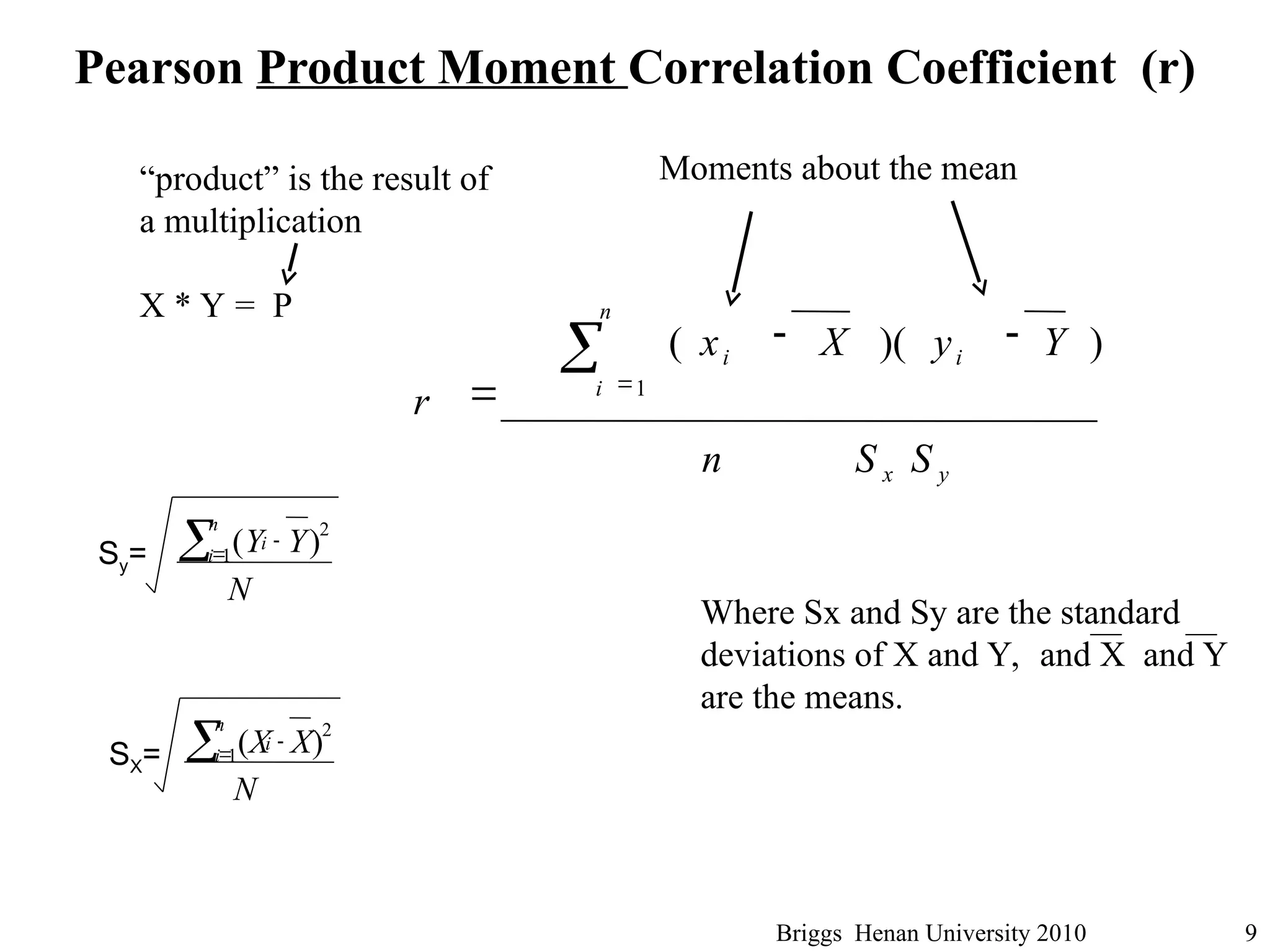 Briggs Henan University 2010 9
Pearson Product Moment Correlation Coefficient (r)
Where Sx and Sy are the standard
deviations of X and Y, and X and Y
are the means.
y
x
n
i
i
i
S
S
n
Y
y
X
x
r
)
)(
(
1



 
Moments about the mean
)
(
1
2


N
Y
Y
n
i
i
Sy=
)
(
1
2


N
X
X
n
i
i
SX=
“product” is the result of
a multiplication
X * Y = P
 