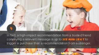 4
In fact, a high-impact recommendation from a trusted friend
conveying a relevant message is up to 50x more likely to
trigger a purchase than a recommendation from a stranger.
Source: McKinsey Quarterly

 