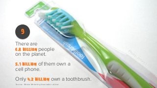 9
There are

people
on the planet.

6.8 billion

of them own a
cell phone.

5.1 billion

Only 4.2 billion own a toothbrush.
Source: Mobile Marketing Association of Asia

 