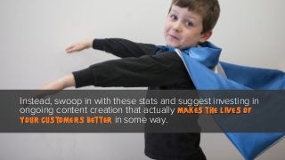 Instead, swoop in with these stats and suggest investing in
ongoing content creation that actually makes the lives of
your customers better in some way.

 