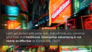 Let’s get started with some stats that will help you convince
your boss that traditional, interruptive advertising is not
nearly as effective as it once was. Cool?

 