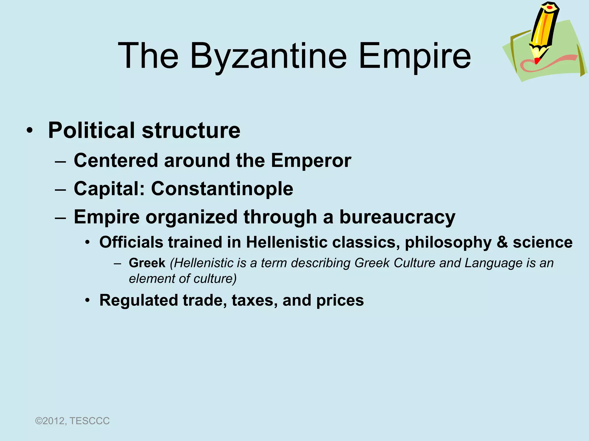 The Byzantine Empire
• Political structure
   – Centered around the Emperor
   – Capital: Constantinople
   – Empire organized through a bureaucracy
        • Officials trained in Hellenistic classics, philosophy & science
                – Greek (Hellenistic is a term describing Greek Culture and Language is an
                  element of culture)
        • Regulated trade, taxes, and prices




©2012, TESCCC
 