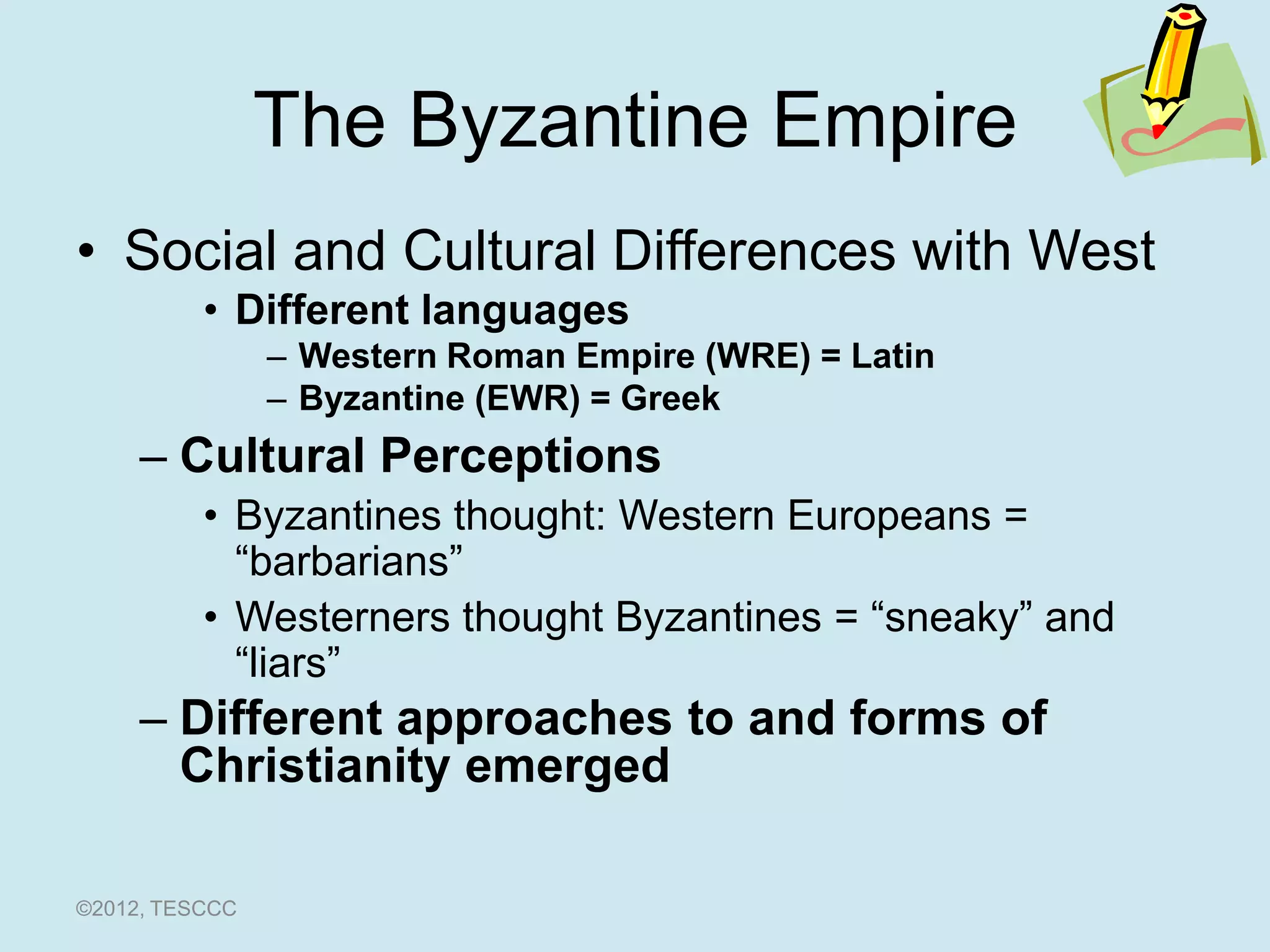 The Byzantine Empire
• Social and Cultural Differences with West
          • Different languages
                – Western Roman Empire (WRE) = Latin
                – Byzantine (EWR) = Greek
     – Cultural Perceptions
          • Byzantines thought: Western Europeans =
            “barbarians”
          • Westerners thought Byzantines = “sneaky” and
            “liars”
     – Different approaches to and forms of
       Christianity emerged

©2012, TESCCC
 